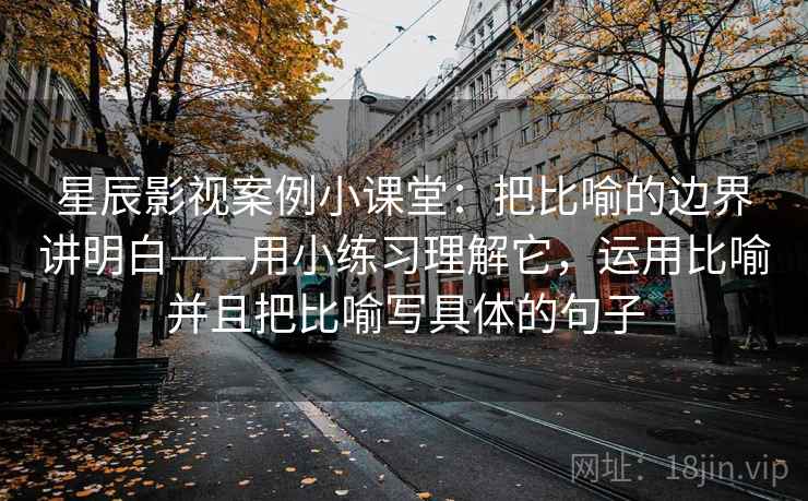 星辰影视案例小课堂:把比喻的边界讲明白——用小练习理解它,运用比喻并且把比喻写具体的句子 星辰影视案例小课堂:把比喻的边界讲明白——用小练习理解它,运用比喻并且把比喻写具体的句子