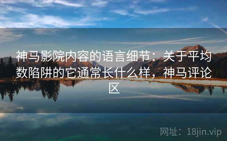 神马影院内容的语言细节：关于平均数陷阱的它通常长什么样，神马评论区