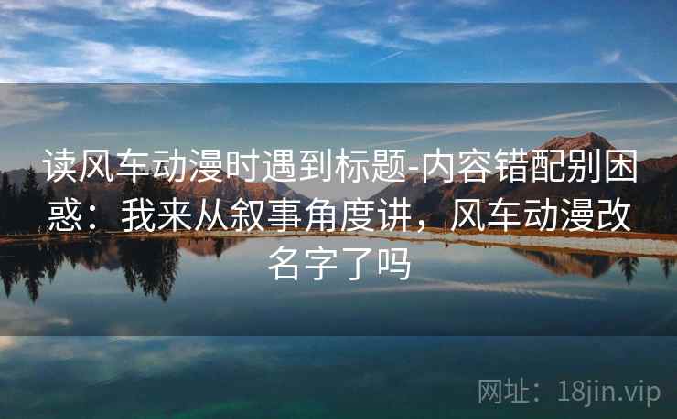 读风车动漫时遇到标题-内容错配别困惑：我来从叙事角度讲，风车动漫改名字了吗