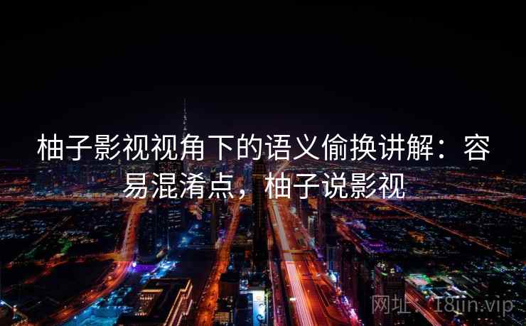 柚子影视视角下的语义偷换讲解：容易混淆点，柚子说影视
