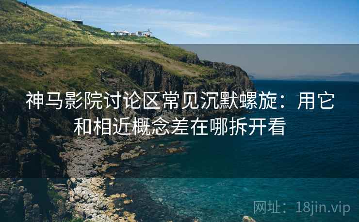 神马影院讨论区常见沉默螺旋：用它和相近概念差在哪拆开看