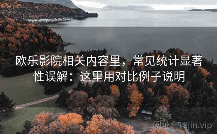 欧乐影院相关内容里，常见统计显著性误解：这里用对比例子说明