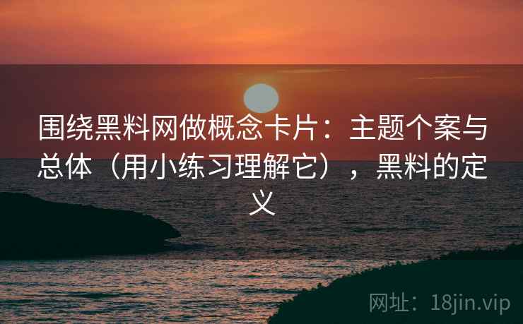 围绕黑料网做概念卡片：主题个案与总体（用小练习理解它），黑料的定义