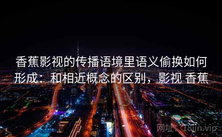 香蕉影视的传播语境里语义偷换如何形成：和相近概念的区别，影视 香蕉
