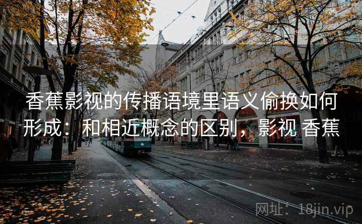 香蕉影视的传播语境里语义偷换如何形成：和相近概念的区别，影视 香蕉