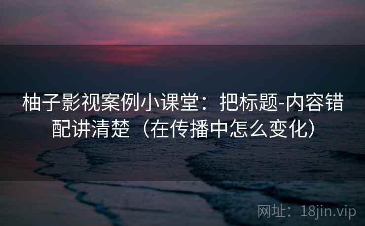 柚子影视案例小课堂：把标题-内容错配讲清楚（在传播中怎么变化）