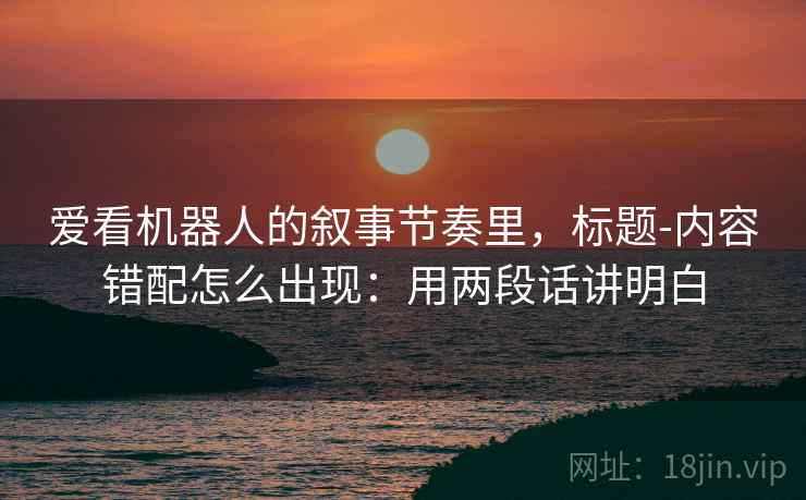爱看机器人的叙事节奏里，标题-内容错配怎么出现：用两段话讲明白