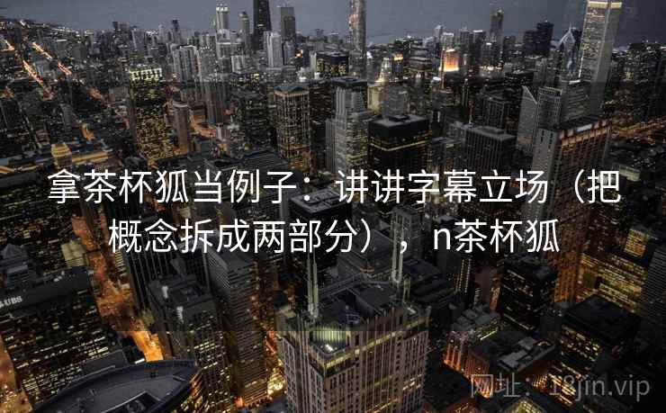 拿茶杯狐当例子:讲讲字幕立场(把概念拆成两部分),n茶杯狐 拿茶杯狐当例子:讲讲字幕立场(把概念拆成两部分),n茶杯狐