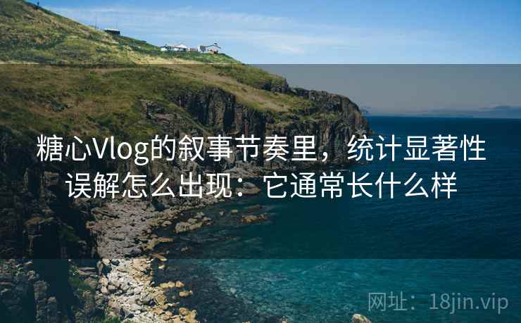 糖心Vlog的叙事节奏里，统计显著性误解怎么出现：它通常长什么样